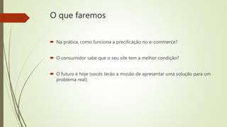 O que faremos
 Na prática, como funciona a precificação no e-commerce?
 O consumidor sabe que o seu site tem a melhor condição?
 O futuro é hoje (vocês terão a missão de apresentar uma solução para um
problema real);
 