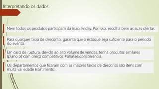 Interpretando os dados
Nem todos os produtos participam da Black Friday. Por isso, escolha bem as suas ofertas.
Para qualquer faixa de desconto, garanta que o estoque seja suficiente para o período
do evento.
Os departamentos que ficaram com as maiores faixas de desconto são itens com
muita variedade (sortimento).
Em caso de ruptura, devido ao alto volume de vendas, tenha produtos similares
(plano b) com preço competitivos #analiseaconcorrencia.
 