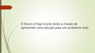 O futuro é hoje (vocês terão a missão de
apresentar uma solução para um problema real);
 