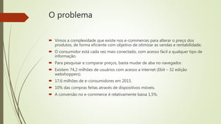 O problema
 Vimos a complexidade que existe nos e-commerces para alterar o preço dos
produtos, de forma eficiente com objetivo de otimizar as vendas e rentabilidade;
 O consumidor está cada vez mais conectado, com acesso fácil a qualquer tipo de
informação.
 Para pesquisar e comparar preços, basta mudar de aba no navegador.
 Existem 74,2 milhões de usuários com acesso a internet (Ebit – 32 edição
webshoppers).
 17,6 milhões de e-consumidores em 2015.
 10% das compras feitas através de dispositivos móveis.
 A conversão no e-commerce é relativamente baixa 1,5%.
 