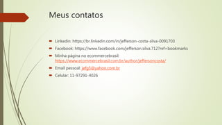 Meus contatos
 Linkedin: https://br.linkedin.com/in/jefferson-costa-silva-0091703
 Facebook: https://www.facebook.com/jefferson.silva.712?ref=bookmarks
 Minha página no ecommercebrasil:
https://www.ecommercebrasil.com.br/author/jeffersoncosta/
 Email pessoal: jefg5@yahoo.com.br
 Celular: 11-97291-4026
 