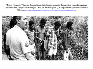 “Todos Negros”. Título da fotografia de Luiz Morier, repórter fotográfico, quando passava 
pela estrada Grajaú-Jacarepaguá, Rio de Janeiro (1982), e deparou-se com uma blitz da 
PM. Fonte: http://www.conversaafiada.com.br/brasil/2011/03/07/racismo-no-brasil-a-historia-de-uma-foto/ 
 