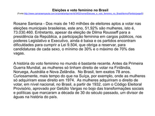 Eleições e voto feminino no Brasil 
(Fonte:http://www.camaraempauta.com.br/portal/artigo/ver/id/3452/nome/Eleicoes_e_voto_feminino_no_Brasil/termo/Partido/page/8) 
Rosane Santana - Dos mais de 140 milhões de eleitores aptos a votar nas 
eleições municipais brasileiras, este ano, 51,92% são mulheres, isto é, 
73.030.460. Entretanto, apesar da eleição de Dilma Rousseff para a 
presidência da República, a participação feminina em cargos públicos, nos 
poderes Legislativo e Executivo, ainda é baixa e os partidos encontram 
dificuldades para cumprir a Lei 9.504, que obriga a reservar, para 
candidaturas de cada sexo, o mínimo de 30% e o máximo de 70% das 
vagas. 
A história do voto feminino no mundo é bastante recente. Antes da Primeira 
Guerra Mundial, as mulheres só tinham direito de votar na Finlândia, 
Noruega, Austrália e Nova Zelândia. No Brasil, tem exatos 78 anos. 
Curiosamente, mais tempo do que na Suíça, por exemplo, onde as mulheres 
só adquiriram esse direito em 1974. As mulheres adquiriram o direito de 
votar, em nível nacional, no Brasil, a partir de 1932, com o Código Eleitoral 
Provisório, aprovado por Getúlio Vargas no bojo das transformações sociais 
e políticas que marcaram a década de 30 do século passado, um divisor de 
águas na história do país. 
 