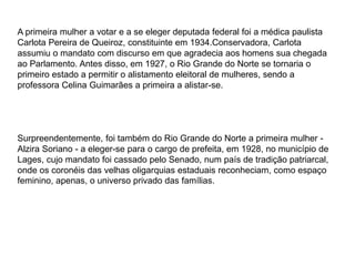 A primeira mulher a votar e a se eleger deputada federal foi a médica paulista 
Carlota Pereira de Queiroz, constituinte em 1934.Conservadora, Carlota 
assumiu o mandato com discurso em que agradecia aos homens sua chegada 
ao Parlamento. Antes disso, em 1927, o Rio Grande do Norte se tornaria o 
primeiro estado a permitir o alistamento eleitoral de mulheres, sendo a 
professora Celina Guimarães a primeira a alistar-se. 
Surpreendentemente, foi também do Rio Grande do Norte a primeira mulher - 
Alzira Soriano - a eleger-se para o cargo de prefeita, em 1928, no município de 
Lages, cujo mandato foi cassado pelo Senado, num país de tradição patriarcal, 
onde os coronéis das velhas oligarquias estaduais reconheciam, como espaço 
feminino, apenas, o universo privado das famílias. 
 