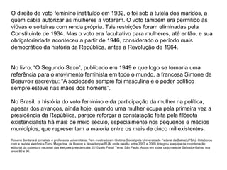 O direito de voto feminino instituído em 1932, o foi sob a tutela dos maridos, a 
quem cabia autorizar as mulheres a votarem. O voto também era permitido às 
viúvas e solteiras com renda própria. Tais restrições foram eliminadas pela 
Constituinte de 1934. Mas o voto era facultativo para mulheres, até então, e sua 
obrigatoriedade aconteceu a partir de 1946, considerado o período mais 
democrático da história da República, antes a Revolução de 1964. 
No livro, “O Segundo Sexo”, publicado em 1949 e que logo se tornaria uma 
referência para o movimento feminista em todo o mundo, a francesa Simone de 
Beauvoir escreveu: “A sociedade sempre foi masculina e o poder político 
sempre esteve nas mãos dos homens”. 
No Brasil, a história do voto feminino e da participação da mulher na política, 
apesar dos avanços, ainda hoje, quando uma mulher ocupa pela primeira vez a 
presidência da República, parece reforçar a constatação feita pela filósofa 
existencialista há mais de meio século, especialmente nos pequenos e médios 
municípios, que representam a maioria entre os mais de cinco mil existentes. 
Rosane Santana é jornalista e professora universitária. Tem mestrado em História Social pela Universidade Federal da Bahia(UFBA). Colaborou 
com a revista eletrônica Terra Magazine, de Boston e Nova Iorque,EUA, onde residiu entre 2007 e 2009. Integrou a equipe de coordenação 
editorial da cobertura nacional das eleições presidenciais 2010 pelo Portal Terra, São Paulo. Atuou em todos os jornais de Salvador-Bahia, nos 
anos 80 e 90. 
 