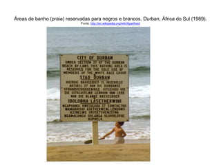 Áreas de banho (praia) reservadas para negros e brancos, Durban, África do Sul (1989). 
Fonte: http://en.wikipedia.org/wiki/Apartheid 
 