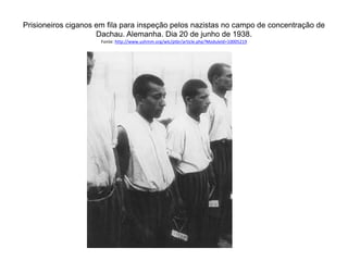 Prisioneiros ciganos em fila para inspeção pelos nazistas no campo de concentração de 
Dachau. Alemanha. Dia 20 de junho de 1938. 
Fonte: http://www.ushmm.org/wlc/ptbr/article.php?ModuleId=10005219 
