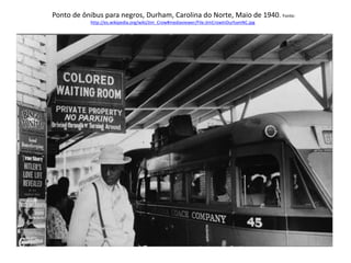 Ponto de ônibus para negros, Durham, Carolina do Norte, Maio de 1940. Fonte: 
http://es.wikipedia.org/wiki/Jim_Crow#mediaviewer/File:JimCrowInDurhamNC.jpg 
 