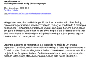 PERDÃO PÓSTUMO 
Inglaterra perdoa Alan Turing, pai da computação 
26 de dezembro de 2013, 09:10 
Por Aline Pinheiro 
Fonte: : http://www.conjur.com.br/2013-dez-26/inglaterra-perdao-judicial-alan-turing 
A Inglaterra anunciou no Natal o perdäo judicial do matemático Alan Turing, 
considerado por muitos o pai da computaçäo. Turing foi condenado à castraçao 
química em 1952 por manter relaçöes sexuais com outro homem, numa época 
em que o homossexualismo ainda era crime no país. Ele acabou se suicidando 
dois anos depois da condenaçao. É a primeira vez que o país perdoa alguém 
que cometeu um crime previsto em lei. 
O perdão póstumo ao matemático já é discutido há mais de um ano na 
Inglaterra. Cientistas, entre eles Stephen Hawking, o físico inglês comparado a 
Einstein e Isaac Newton, chegaram a iniciar um movimento nesse sentido. Um 
projeto de lei foi apresentado ao Parlamento neste ano, mas o perdão acabou 
pulando todas essas etapas e sendo anunciado pela rainha Elizabeth II. 
 