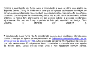Embora a contribuição de Turing para a computação e para a vitória dos aliados na 
Segunda Guerra (Turing foi fundamental para que os ingleses decifrassem os códigos de 
comunicação nazistas) seja inquestionável, o perdão judicial ao matemático foi classificado 
como erro por uma parte da comunidade jurídica. De acordo com o ordenamento jurídico 
britânico, a rainha tem prerrogativa de dar perdão judicial a pessoas condenadas 
injustamente. No caso de Turing, o pedido foi feito pelo secretário de Justiça, Chris 
Grayling, e atendido por Elizabeth II. 
A peculiaridade é que Turing não foi considerado inocente nem injustiçado. Ele foi punido 
por um crime que, na época, estava previsto em lei. O homossexualismo só deixou de ser 
crime no final da década de 1960. Artigo publicado pelo jornal The Guardian dá conta de 
que pelo menos outras 75 mil pessoas foram condenadas por se relacionar com alguém 
do mesmo sexo. Muitas dessas estão vivas e não receberam nenhum perdão. 
 