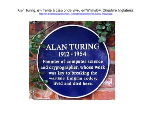 Alan Turing, em frente à casa onde viveu emWilmslow, Cheshire, Inglaterra: 
http://en.wikipedia.org/wiki/Alan_Turing#mediaviewer/File:Turing_Plaque.jpg 
 