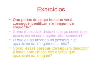 Exercícios
• Que partes do corpo humano você
consegue identificar na imagem da
esquerda?
• Como é possível deduzir que os ossos que
aparecem nessa imagem são humanos?
• O que estão fazendo as pessoas que
aparecem na imagem da direita?
• Como essas pessoas conseguem descobrir
a idade aproximada dos objetos que
aparecem na imagem?
 