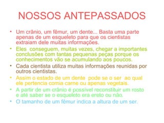 NOSSOS ANTEPASSADOS
• Um crânio, um fêmur, um dente... Basta uma parte
apenas de um esqueleto para que os cientistas
extraiam dele muitas informações.
• Eles conseguem, muitas vezes, chegar a importantes
conclusões com tantas pequenas peças porque os
conhecimentos vão se acumulando aos poucos.
• Cada cientista utiliza muitas informações reunidas por
outros cientistas.
• Assim o estado de um dente pode se o ser ao qual
ele pertencia comia carne ou apenas vegetais.
• A partir de um crânio é possível reconstituir um rosto
e até saber se o esqueleto era ereto ou não.
• O tamanho de um fêmur indica a altura de um ser.
 
