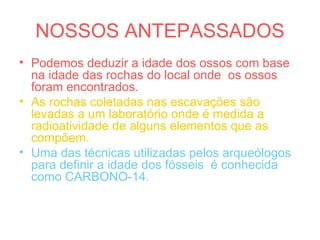 NOSSOS ANTEPASSADOS
• Podemos deduzir a idade dos ossos com base
na idade das rochas do local onde os ossos
foram encontrados.
• As rochas coletadas nas escavações são
levadas a um laboratório onde é medida a
radioatividade de alguns elementos que as
compõem.
• Uma das técnicas utilizadas pelos arqueólogos
para definir a idade dos fósseis é conhecida
como CARBONO-14.
 