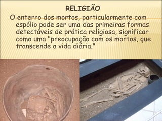 RELIGIÃO
O enterro dos mortos, particularmente com
 espólio pode ser uma das primeiras formas
 detectáveis de prática religiosa, significar
 como uma "preocupação com os mortos, que
 transcende a vida diária."
 