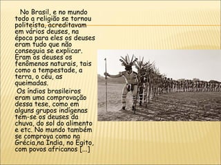 No Brasil, e no mundo
todo a religião se tornou
politeísta, acreditavam
em vários deuses, na
época para eles os deuses
eram tudo que não
conseguia se explicar.
Eram os deuses os
fenômenos naturais, tais
como a tempestade, a
terra, o céu, as
queimadas.
 Os índios brasileiros
eram uma comprovação
dessa tese, como em
alguns grupos indígenas
tem-se os deuses da
chuva, do sol do alimento
e etc. No mundo também
se comprova como na
Grécia,na Índia, no Egito,
com povos africanos [...]
 