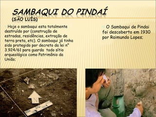 o Hoje o sambaqui esta totalmente        o O Sambaqui de Pindai
destruído por (construção de             foi descoberto em 1930
estradas, residências, extração de       por Raimundo Lopes;
terra preta, etc). O sambaqui já tinha
sido protegido por decreto da lei n°
3.924/61 para guarda todo sítio
arqueológico como Patrimônio da
União;
 