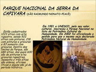 o    Em 1991 a UNESCO, pelo seu valor
                                 cultural, inscreveu o Parque Nacional na
o Estão cadastrados              lista do Patrimônio Cultural da
1223 sítios com arte             Humanidade. Em 2002 foi oficializado o
rupestre, sendo 922              pedido para que o mesmo seja declarado
sítios com pinturas, 218         Patrimônio Natural da Humanidade.
com pinturas e gravuras
e 83 somente com
gravuras. Dentro dos
limites do Parque, são
680 sítios, dos quais 600
são de pinturas e/ou
gravuras rupestres.
Sessenta e três sítios
são aldeias, oficinas
líticas e alguns são já do
período histórico.
 