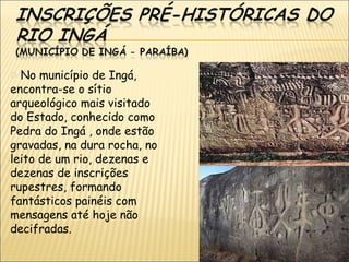 o No município de Ingá,
encontra-se o sítio
arqueológico mais visitado
do Estado, conhecido como
Pedra do Ingá , onde estão
gravadas, na dura rocha, no
leito de um rio, dezenas e
dezenas de inscrições
rupestres, formando
fantásticos painéis com
mensagens até hoje não
decifradas.
 