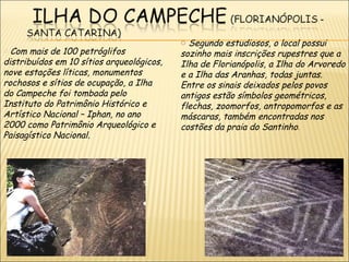 o Segundo estudiosos, o local possui
o Com mais de 100 petróglifos              sozinho mais inscrições rupestres que a
distribuídos em 10 sítios arqueológicos,   Ilha de Florianópolis, a Ilha do Arvoredo
nove estações líticas, monumentos          e a Ilha das Aranhas, todas juntas.
rochosos e sítios de ocupação, a Ilha      Entre os sinais deixados pelos povos
do Campeche foi tombada pelo               antigos estão símbolos geométricos,
Instituto do Patrimônio Histórico e        flechas, zoomorfos, antropomorfos e as
Artístico Nacional – Iphan, no ano         máscaras, também encontradas nos
2000 como Patrimônio Arqueológico e        costões da praia do Santinho.
Paisagístico Nacional.
 