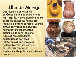 Ilha do Marajó
Destacam-se os vasos de
cerâmica da ilha de Marajó e do
rio Tapajós. A arte plumária  (com
penas de pássaros) feitas por
índios e a pintura corporal, usando
tintas derivadas da natureza,
representam importantes
exemplos da arte indígena;
Aquelas era sociedades
construtoras de tesos
(plataformas de terra) que
desenvolveram uma cultura
sofisticada conhecida
especialmente pela bela cerâmica
produzida;
 