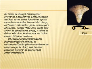Os índios de Marajó faziam peças
utilitárias e decorativas. Confeccionavam
vasilhas, potes, urnas funerárias, apitos,
chocalhos machados, bonecas de criança,
cachimbos, estatuetas, porta-veneno para
as flechas, tangas (tapa-sexo usado para
cobrir as genitália das moças) – talvez as
únicas, não só na América mas em todo o      Tanga
mundo, feitas de cerâmica.
     Os objetos eram zoomorfizados
(representação de animais) ou
antropomorfizados (forma semelhante ao
homem ou parte dele), mas também 
poderiam misturar as duas formas-
zooantropomorfos.
 