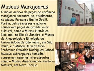 Museus Marajoaras
O maior acervo de peças de cerâmica
marajoara encontra-se, atualmente,
no Museu Paraense Emílio Goelii.
Porém, outros museus e galeria
conservam peças de grande valor
cultural, como o Museu Histórico
Nacional, no Rio de Janeiro, o Museu
de Arqueologia e Etnologia da
Universidade de São Paulo , em São
Paulo, e o Museu Universitário
Professor Oswaldo Rodrigues Cabral.
Museus estrangeiros também
conservam espólios interessantes
como o Museu Americano de História
Natural, em Nova Iorque.
 
