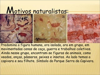 Motivos naturalistas:


Predomina a figura humana, ora isolada, ora em grupo, em
movimentadas cenas de caça, guerra e trabalhos coletivos.
Ainda nesse grupo, encontram-se figuras de animais, como
veados, onças, pássaros, peixes e insetos. Ao lado temos a
capivara e seu filhote. Símbolo do Parque Serra da Capivara.
 