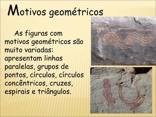 Motivos geométricos
   As figuras com
motivos geométricos são
muito variadas:
apresentam linhas
paralelas, grupos de
pontos, círculos, círculos
concêntricos, cruzes,
espirais e triângulos.
 
