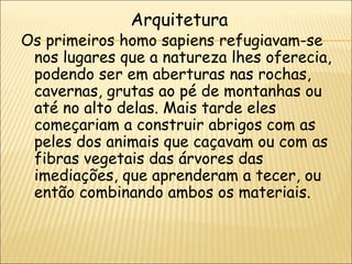 Arquitetura
Os primeiros homo sapiens refugiavam-se
 nos lugares que a natureza lhes oferecia,
 podendo ser em aberturas nas rochas,
 cavernas, grutas ao pé de montanhas ou
 até no alto delas. Mais tarde eles
 começariam a construir abrigos com as
 peles dos animais que caçavam ou com as
 fibras vegetais das árvores das
 imediações, que aprenderam a tecer, ou
 então combinando ambos os materiais.
 