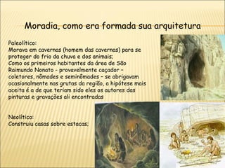 Moradia, como era formada sua arquitetura
Paleolítico:
Morava em cavernas (homem das cavernas) para se
proteger do frio da chuva e dos animais;
Como os primeiros habitantes da área de São
Raimundo Nonato - provavelmente caçador –
coletores, nômades e seminômades – se abrigavam
ocasionalmente nas grutas da região, a hipótese mais
aceita é a de que teriam sido eles os autores das
pinturas e gravações ali encontradas


Neolítico:
Construiu casas sobre estacas;
 