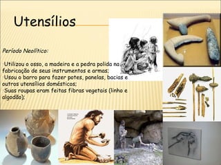 Utensílios
Período Neolítico:

•Utilizou o osso, a madeira e a pedra polida na
fabricação de seus instrumentos e armas;
•Usou o barro para fazer potes, panelas, bacias e
outros utensílios domésticos;
•Suas roupas eram feitas fibras vegetais (linho e
algodão);
 