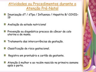 Imunização dT / dTpa / Influenza / Hepatite B/ COVID-
19
Avaliação do estado nutricional
Prevenção ou diagnóstico precoce do câncer de colo
uterino e de mama.
Tratamento das intercorrências da gestação.
Classificação de risco gestacional.
Registro em prontuário e cartão da gestante.
Atenção à mulher e ao recém-nascido na primeira semana
após o parto.
Atividades ou Procedimentos durante a
Atenção Pré-Natal
 