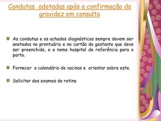 Condutas adotadas após a confirmação da
gravidez em consulta
As condutas e os achados diagnósticos sempre devem ser
anotados no prontuário e no cartão da gestante que deve
ser preenchido, e o nome hospital de referência para o
parto.
Fornecer o calendário de vacinas e orientar sobre este.
Solicitar dos exames de rotina
 