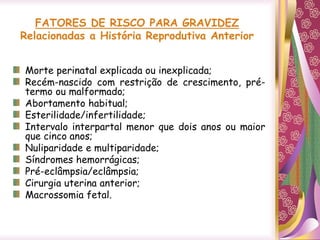 FATORES DE RISCO PARA GRAVIDEZ
Relacionadas a História Reprodutiva Anterior
Morte perinatal explicada ou inexplicada;
Recém-nascido com restrição de crescimento, pré-
termo ou malformado;
Abortamento habitual;
Esterilidade/infertilidade;
Intervalo interpartal menor que dois anos ou maior
que cinco anos;
Nuliparidade e multiparidade;
Síndromes hemorrágicas;
Pré-eclâmpsia/eclâmpsia;
Cirurgia uterina anterior;
Macrossomia fetal.
 