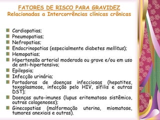 FATORES DE RISCO PARA GRAVIDEZ
Relacionadas a Intercorrências clínicas crônicas
Cardiopatias;
Pneumopatias;
Nefropatias;
Endocrinopatias (especialmente diabetes mellitus);
Hemopatias;
Hipertensão arterial moderada ou grave e/ou em uso
de anti-hipertensivo;
Epilepsia;
Infecção urinária;
Portadoras de doenças infecciosas (hepatites,
toxoplasmose, infecção pelo HIV, sífilis e outras
DST);
Doenças auto-imunes (lupus eritematoso sistêmico,
outras colagenoses);
Ginecopatias (malformação uterina, miomatose,
tumores anexiais e outras).
 