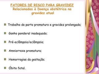FATORES DE RISCO PARA GRAVIDEZ
Relacionadas à Doença obstétrica na
gravidez atual
Trabalho de parto prematuro e gravidez prolongada;
Ganho ponderal inadequado;
Pré-eclâmpsia/eclâmpsia;
Amniorrexe prematura;
Hemorragias da gestação;
Óbito fetal.
 