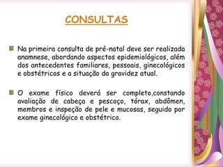 CONSULTAS
Na primeira consulta de pré-natal deve ser realizada
anamnese, abordando aspectos epidemiológicos, além
dos antecedentes familiares, pessoais, ginecológicos
e obstétricos e a situação da gravidez atual.
O exame físico deverá ser completo,constando
avaliação de cabeça e pescoço, tórax, abdômen,
membros e inspeção de pele e mucosas, seguido por
exame ginecológico e obstétrico.
 