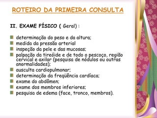 ROTEIRO DA PRIMEIRA CONSULTA
II. EXAME FÍSICO ( Geral) :
determinação do peso e da altura;
medida da pressão arterial
inspeção da pele e das mucosas;
palpação da tireóide e de todo o pescoço, região
cervical e axilar (pesquisa de nódulos ou outras
anormalidades);
ausculta cardiopulmonar;
determinação da freqüência cardíaca;
exame do abdômen;
exame dos membros inferiores;
pesquisa de edema (face, tronco, membros).
 