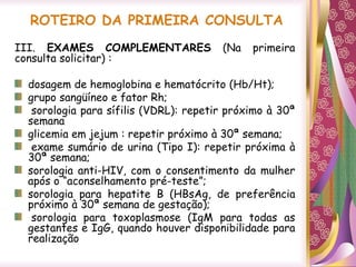 ROTEIRO DA PRIMEIRA CONSULTA
III. EXAMES COMPLEMENTARES (Na primeira
consulta solicitar) :
dosagem de hemoglobina e hematócrito (Hb/Ht);
grupo sangüíneo e fator Rh;
sorologia para sífilis (VDRL): repetir próximo à 30ª
semana
glicemia em jejum : repetir próximo à 30ª semana;
exame sumário de urina (Tipo I): repetir próxima à
30ª semana;
sorologia anti-HIV, com o consentimento da mulher
após o “aconselhamento pré-teste”;
sorologia para hepatite B (HBsAg, de preferência
próximo à 30ª semana de gestação);
sorologia para toxoplasmose (IgM para todas as
gestantes e IgG, quando houver disponibilidade para
realização
 