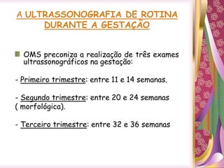 A ULTRASSONOGRAFIA DE ROTINA
DURANTE A GESTAÇÃO
OMS preconiza a realização de três exames
ultrassonográficos na gestação:
- Primeiro trimestre: entre 11 e 14 semanas.
- Segundo trimestre: entre 20 e 24 semanas
( morfológica).
- Terceiro trimestre: entre 32 e 36 semanas
 