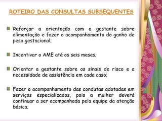 Reforçar a orientação com a gestante sobre
alimentação e fazer o acompanhamento do ganho de
peso gestacional;
Incentivar o AME até os seis meses;
Orientar a gestante sobre os sinais de risco e a
necessidade de assistência em cada caso;
Fazer o acompanhamento das condutas adotadas em
serviços especializados, pois a mulher deverá
continuar a ser acompanhada pela equipe da atenção
básica;
 
