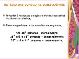 Proceder à realização de ações e práticas educativas
individuais e coletivas;
Fazer o agendamento das consultas subsequentes;
Até 28ª semanas – mensalmente;
28ª até a 36ª semanas – quinzenalmente;
36ª até a 41ª semanas – semanalmente.
 