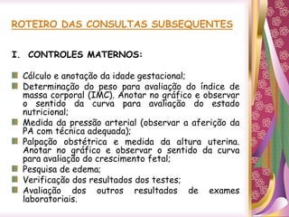 ROTEIRO DAS CONSULTAS SUBSEQUENTES
I. CONTROLES MATERNOS:
Cálculo e anotação da idade gestacional;
Determinação do peso para avaliação do índice de
massa corporal (IMC). Anotar no gráfico e observar
o sentido da curva para avaliação do estado
nutricional;
Medida da pressão arterial (observar a aferição da
PA com técnica adequada);
Palpação obstétrica e medida da altura uterina.
Anotar no gráfico e observar o sentido da curva
para avaliação do crescimento fetal;
Pesquisa de edema;
Verificação dos resultados dos testes;
Avaliação dos outros resultados de exames
laboratoriais.
 