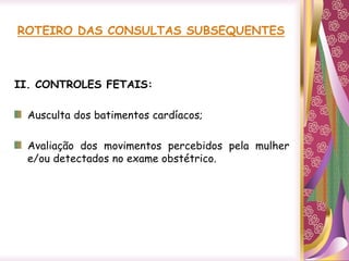 ROTEIRO DAS CONSULTAS SUBSEQUENTES
II. CONTROLES FETAIS:
Ausculta dos batimentos cardíacos;
Avaliação dos movimentos percebidos pela mulher
e/ou detectados no exame obstétrico.
 
