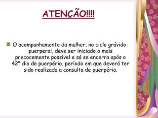 ATENÇÃO!!!!
O acompanhamento da mulher, no ciclo grávido-
puerperal, deve ser iniciado o mais
precocemente possível e só se encerra após o
42º dia de puerpério, período em que deverá ter
sido realizada a consulta de puerpério.
 