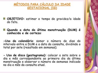 MÉTODOS PARA CÁLCULO DA IDADE
GESTACIONAL (IG)
OBJETIVO: estimar o tempo de gravidez/a idade
do feto.
Quando a data da última menstruação (DUM) é
conhecida e de certeza:
-Uso do calendário: somar o número de dias do
intervalo entre a DUM e a data da consulta, dividindo o
total por sete (resultado em semanas);
- Uso de disco (gestograma): colocar a seta sobre o
dia e mês correspondente ao primeiro dia da última
menstruação e observar o número de semanas indicado
no dia e mês da consulta atual.
 