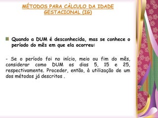 Quando a DUM é desconhecida, mas se conhece o
período do mês em que ela ocorreu:
- Se o período foi no início, meio ou fim do mês,
considerar como DUM os dias 5, 15 e 25,
respectivamente. Proceder, então, à utilização de um
dos métodos já descritos .
 