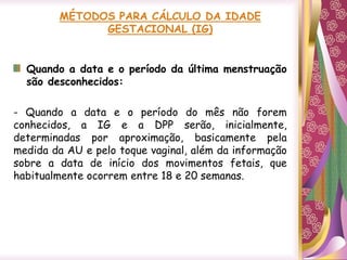Quando a data e o período da última menstruação
são desconhecidos:
- Quando a data e o período do mês não forem
conhecidos, a IG e a DPP serão, inicialmente,
determinadas por aproximação, basicamente pela
medida da AU e pelo toque vaginal, além da informação
sobre a data de início dos movimentos fetais, que
habitualmente ocorrem entre 18 e 20 semanas.
 