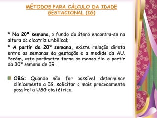* Na 20ª semana, o fundo do útero encontra-se na
altura da cicatriz umbilical;
* A partir da 20ª semana, existe relação direta
entre as semanas da gestação e a medida da AU.
Porém, este parâmetro torna-se menos fiel a partir
da 30ª semana de IG.
OBS: Quando não for possível determinar
clinicamente a IG, solicitar o mais precocemente
possível a USG obstétrica.
 